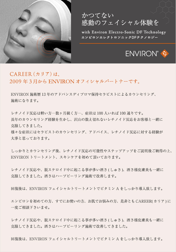 CAREER (カリア)は2009年3月からENVIRONオフィシャルパートナーです。ENVIRON施術歴13年のアドバンスディプロマ保持セラピストによるカウンセリング、施術になります。レチノイド反応は軽い方…数ヶ月続く方…、症状は100人いれば100通りです。長年のカウンセリング経験を生かし、沢山の数え切れないレチノイド反応をお客様と一緒に克服してきました。様々な症状にはセラピストのカウンセリング、アドバイス、レチノイド反応に対する経験が大事と思っております。しっかりとカウンセリング後、レチノイド反応の可能性やステップアップをご説明後ご納得の上、ENVIRONトリートメント、スキンケアを初めて頂いております。レチノイド反応や、脱ステロイド中に起こる事が多い酒さ(しゅさ)、酒さ様皮膚炎も一緒に克服してきました。酒さはハーブピーリング施術で改善します。回復後は、ENVIRONフェイシャルトリートメントでビタミンAをしっかり導入致します。エンビロンを初めての方、すでにお使いの方、お肌でお悩みの方、是非ともCAREER(カリア)に一度ご相談下さいませ。レチノイド反応や、脱ステロイド中に起こる事が多い酒さ(しゅさ)、酒さ様皮膚炎も一緒に克服してきました。酒さはハーブピーリング施術で改善してきました。回復後は、ENVIRONフェイシャルトリートメントでビタミンAをしっかり導入致します。