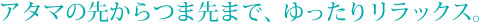アタマの先からつま先まで、ゆったりリラックス